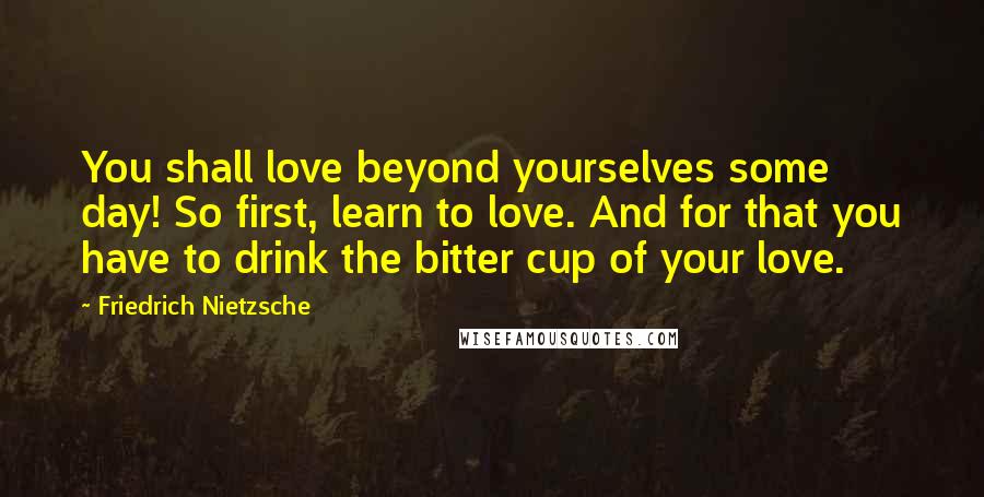 Friedrich Nietzsche Quotes: You shall love beyond yourselves some day! So first, learn to love. And for that you have to drink the bitter cup of your love.