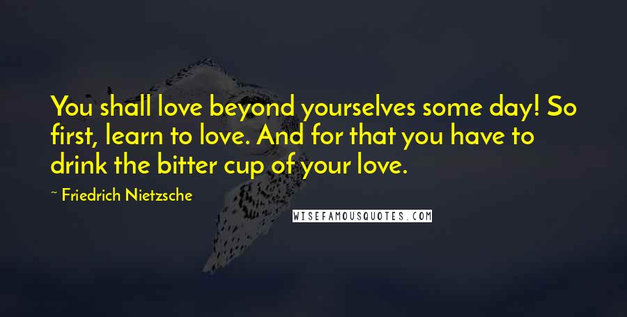 Friedrich Nietzsche Quotes: You shall love beyond yourselves some day! So first, learn to love. And for that you have to drink the bitter cup of your love.