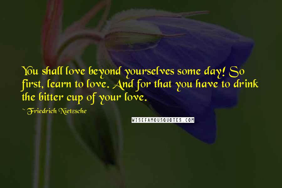 Friedrich Nietzsche Quotes: You shall love beyond yourselves some day! So first, learn to love. And for that you have to drink the bitter cup of your love.