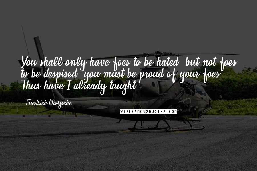 Friedrich Nietzsche Quotes: You shall only have foes to be hated; but not foes to be despised: you must be proud of your foes. Thus have I already taught.