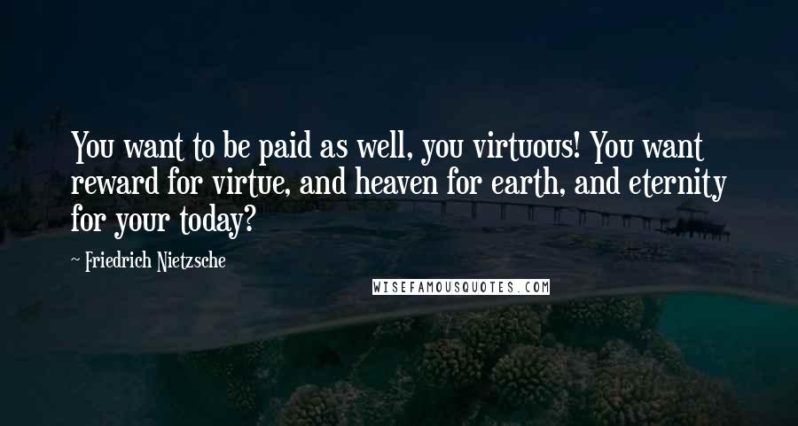 Friedrich Nietzsche Quotes: You want to be paid as well, you virtuous! You want reward for virtue, and heaven for earth, and eternity for your today?