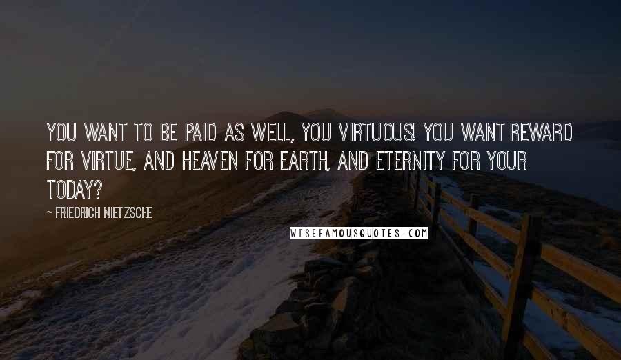 Friedrich Nietzsche Quotes: You want to be paid as well, you virtuous! You want reward for virtue, and heaven for earth, and eternity for your today?