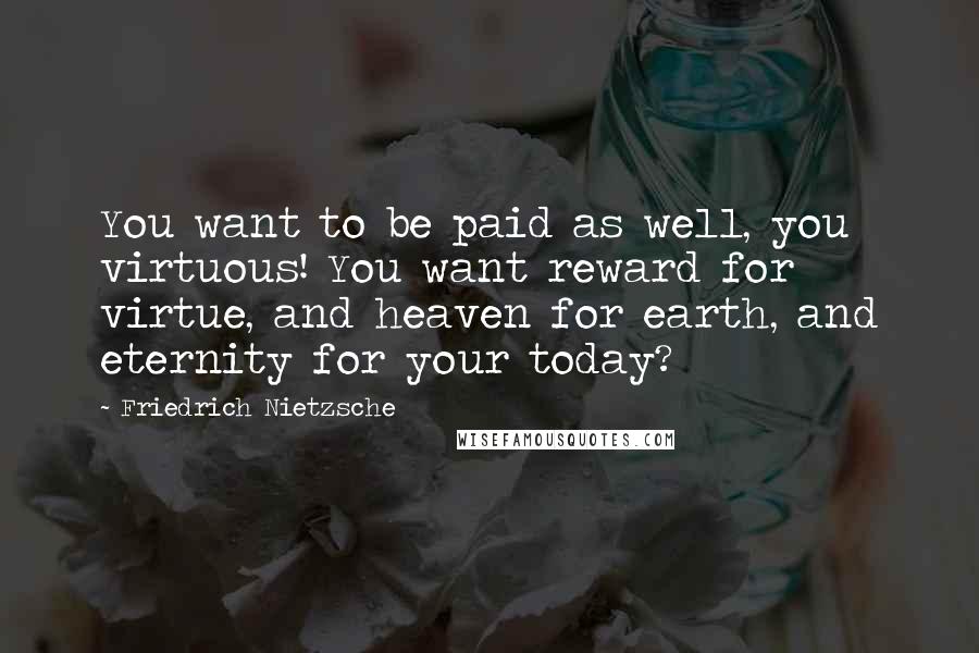 Friedrich Nietzsche Quotes: You want to be paid as well, you virtuous! You want reward for virtue, and heaven for earth, and eternity for your today?