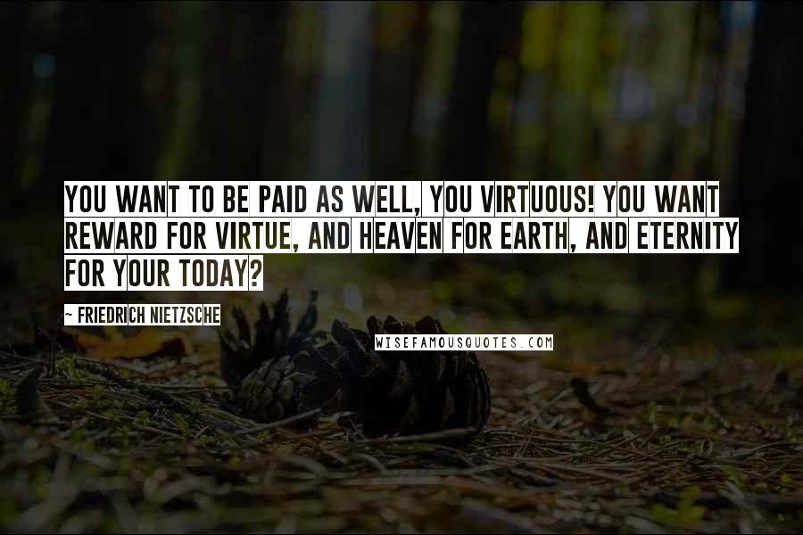 Friedrich Nietzsche Quotes: You want to be paid as well, you virtuous! You want reward for virtue, and heaven for earth, and eternity for your today?