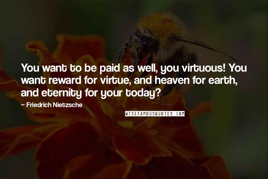 Friedrich Nietzsche Quotes: You want to be paid as well, you virtuous! You want reward for virtue, and heaven for earth, and eternity for your today?