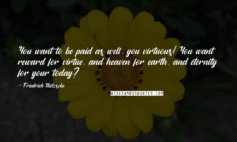 Friedrich Nietzsche Quotes: You want to be paid as well, you virtuous! You want reward for virtue, and heaven for earth, and eternity for your today?