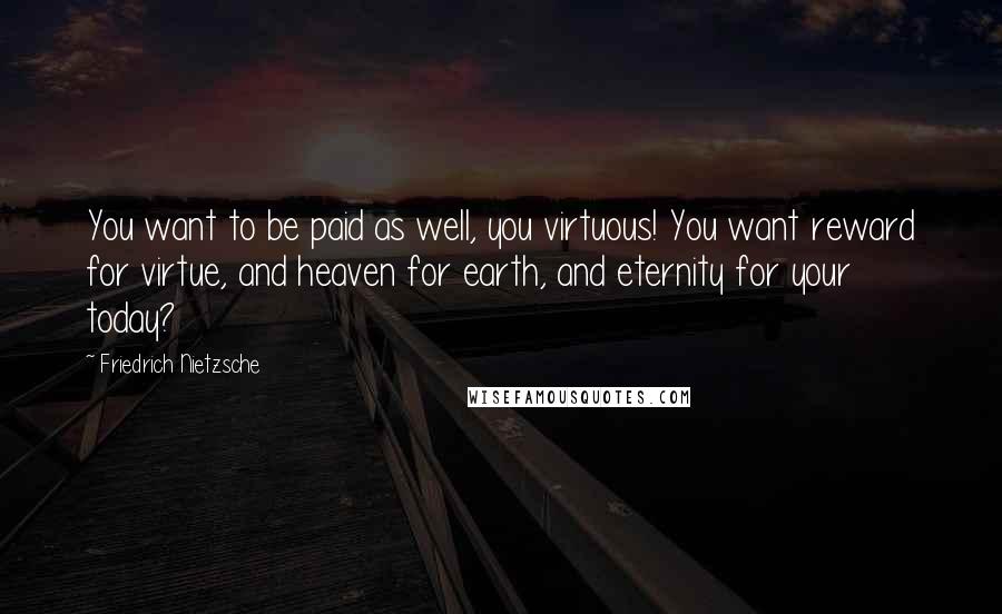 Friedrich Nietzsche Quotes: You want to be paid as well, you virtuous! You want reward for virtue, and heaven for earth, and eternity for your today?