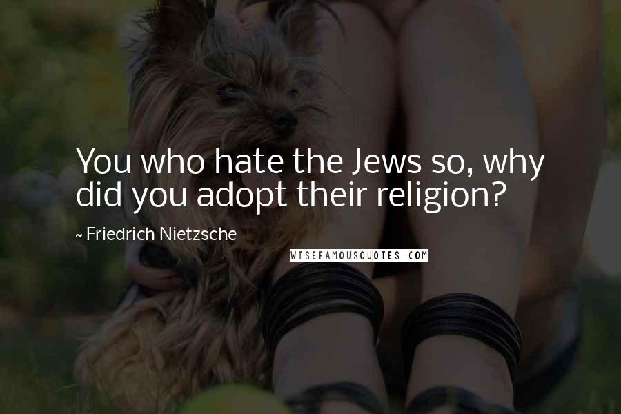 Friedrich Nietzsche Quotes: You who hate the Jews so, why did you adopt their religion?