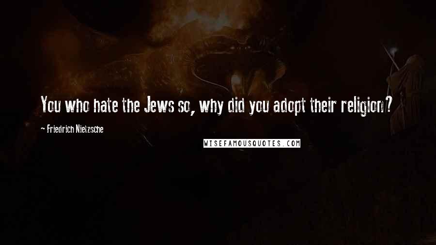 Friedrich Nietzsche Quotes: You who hate the Jews so, why did you adopt their religion?