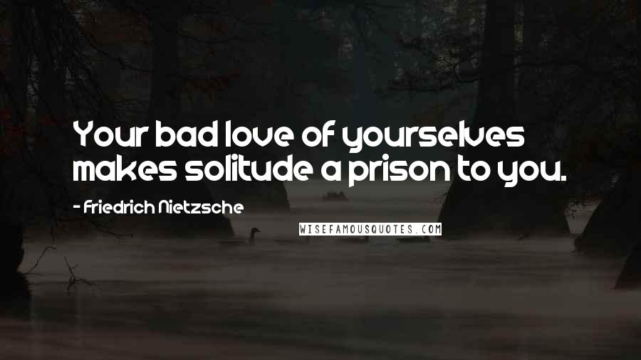Friedrich Nietzsche Quotes: Your bad love of yourselves makes solitude a prison to you.