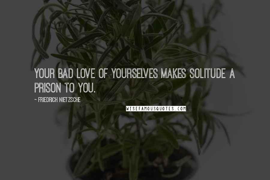 Friedrich Nietzsche Quotes: Your bad love of yourselves makes solitude a prison to you.