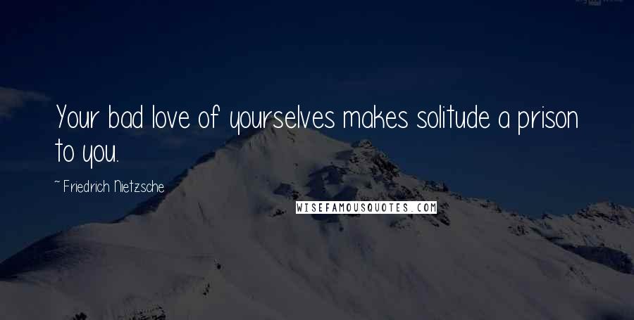 Friedrich Nietzsche Quotes: Your bad love of yourselves makes solitude a prison to you.