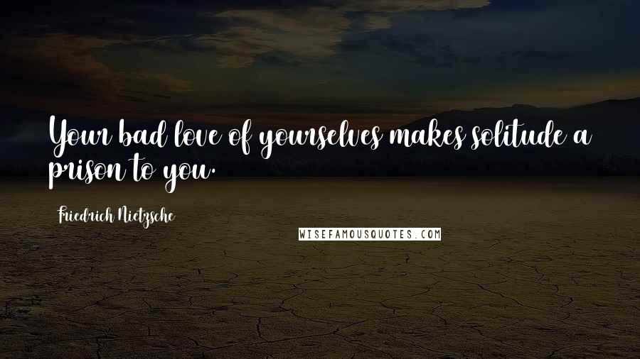 Friedrich Nietzsche Quotes: Your bad love of yourselves makes solitude a prison to you.