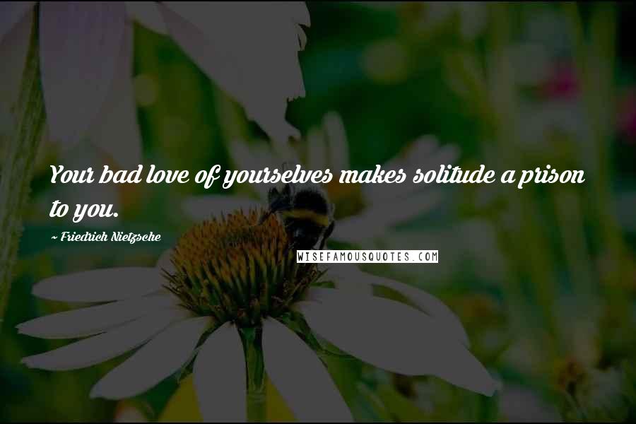 Friedrich Nietzsche Quotes: Your bad love of yourselves makes solitude a prison to you.