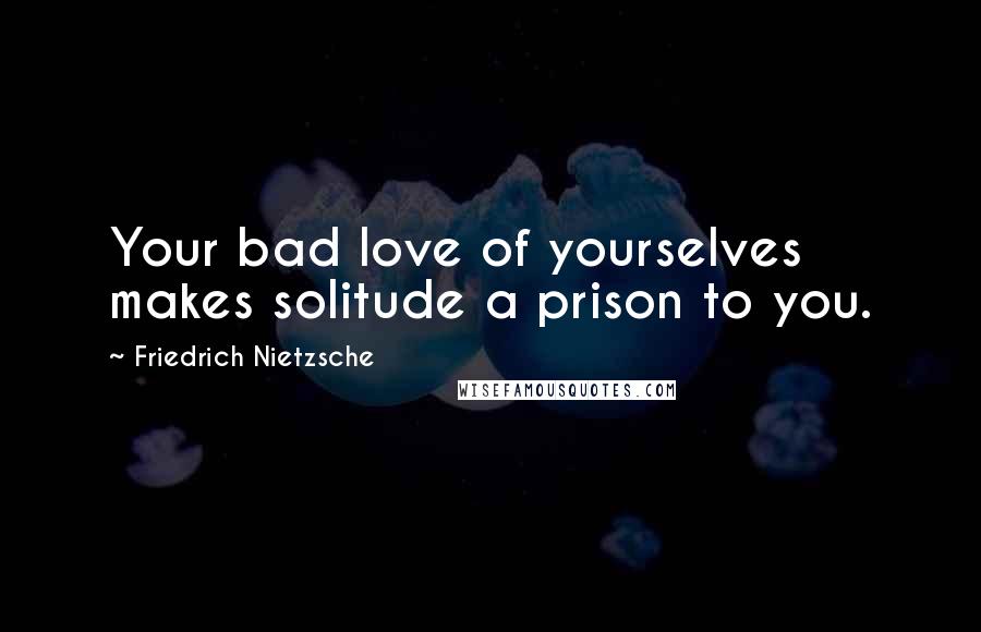 Friedrich Nietzsche Quotes: Your bad love of yourselves makes solitude a prison to you.