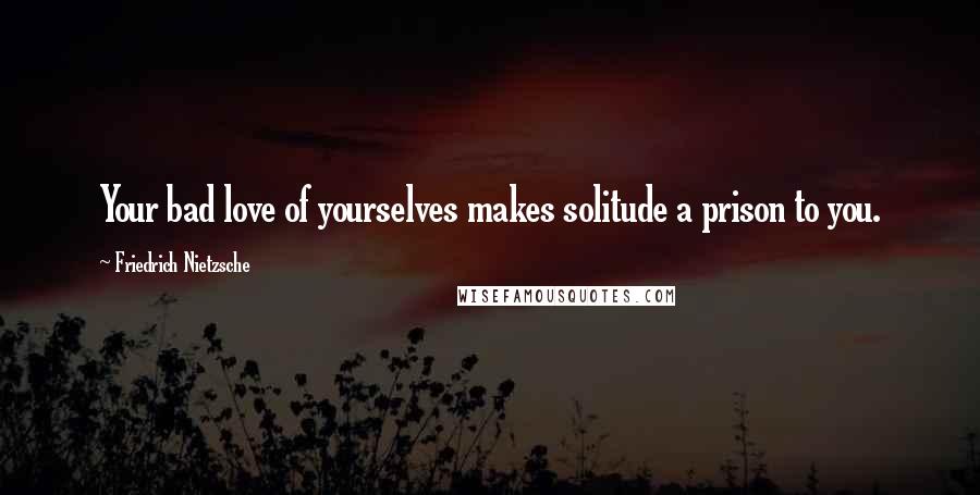 Friedrich Nietzsche Quotes: Your bad love of yourselves makes solitude a prison to you.