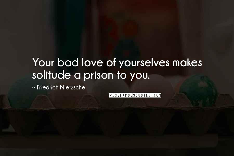 Friedrich Nietzsche Quotes: Your bad love of yourselves makes solitude a prison to you.