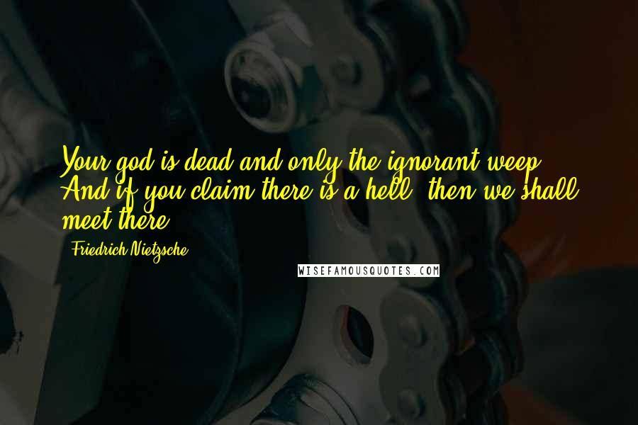 Friedrich Nietzsche Quotes: Your god is dead and only the ignorant weep. And if you claim there is a hell, then we shall meet there!