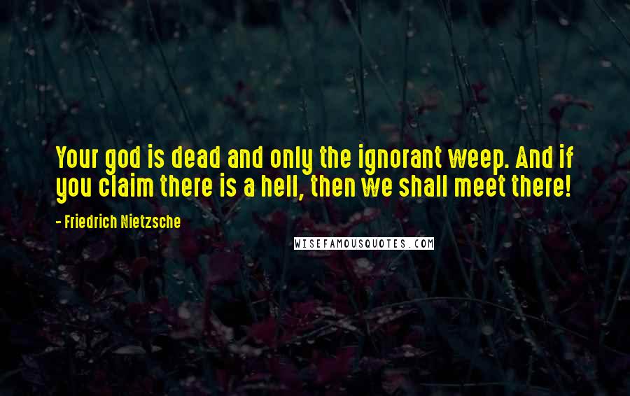 Friedrich Nietzsche Quotes: Your god is dead and only the ignorant weep. And if you claim there is a hell, then we shall meet there!