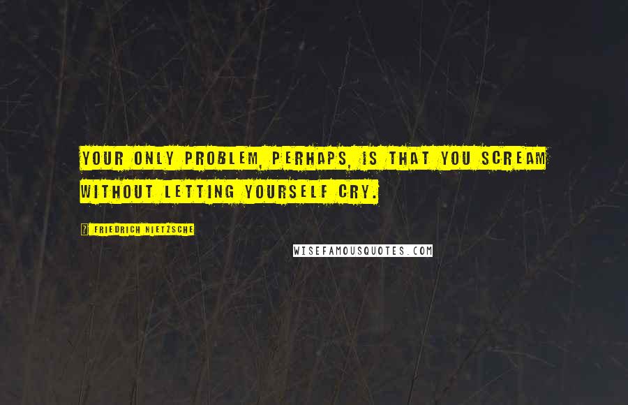 Friedrich Nietzsche Quotes: Your only problem, perhaps, is that you scream without letting yourself cry.