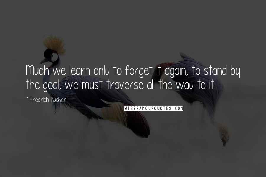 Friedrich Ruckert Quotes: Much we learn only to forget it again, to stand by the goal, we must traverse all the way to it