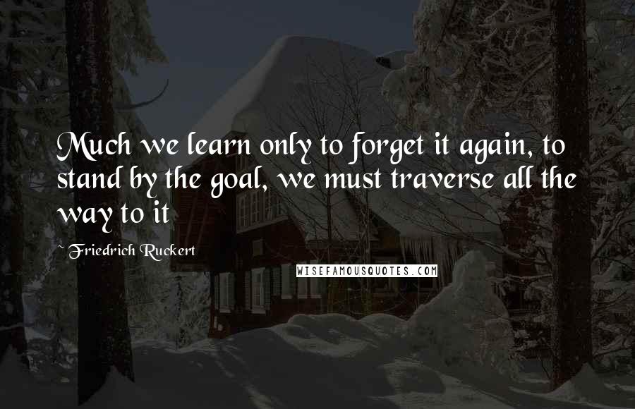 Friedrich Ruckert Quotes: Much we learn only to forget it again, to stand by the goal, we must traverse all the way to it