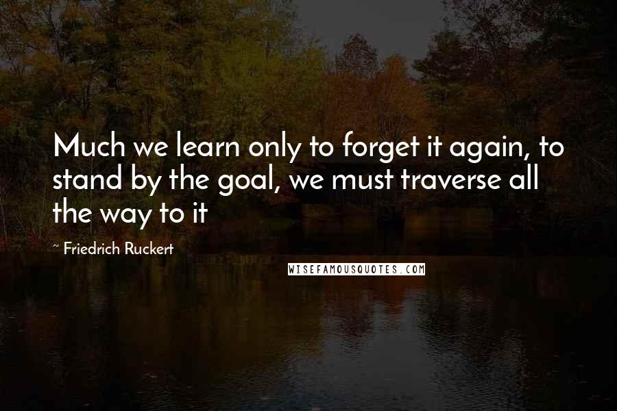 Friedrich Ruckert Quotes: Much we learn only to forget it again, to stand by the goal, we must traverse all the way to it