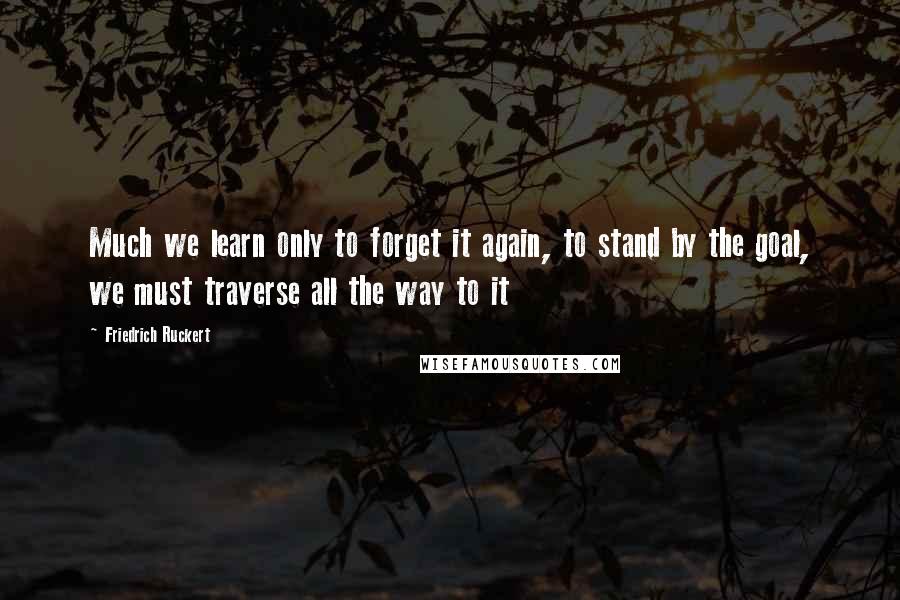 Friedrich Ruckert Quotes: Much we learn only to forget it again, to stand by the goal, we must traverse all the way to it