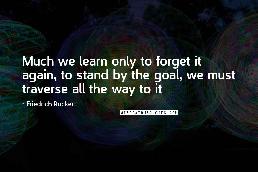 Friedrich Ruckert Quotes: Much we learn only to forget it again, to stand by the goal, we must traverse all the way to it