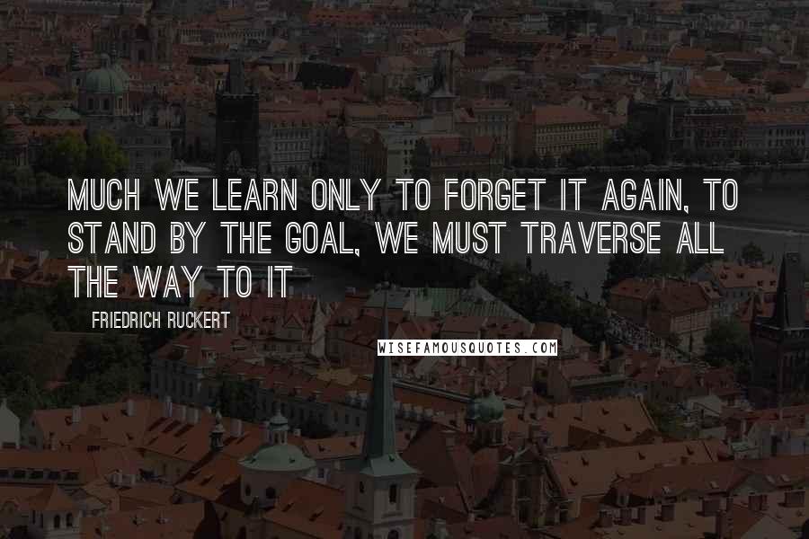 Friedrich Ruckert Quotes: Much we learn only to forget it again, to stand by the goal, we must traverse all the way to it