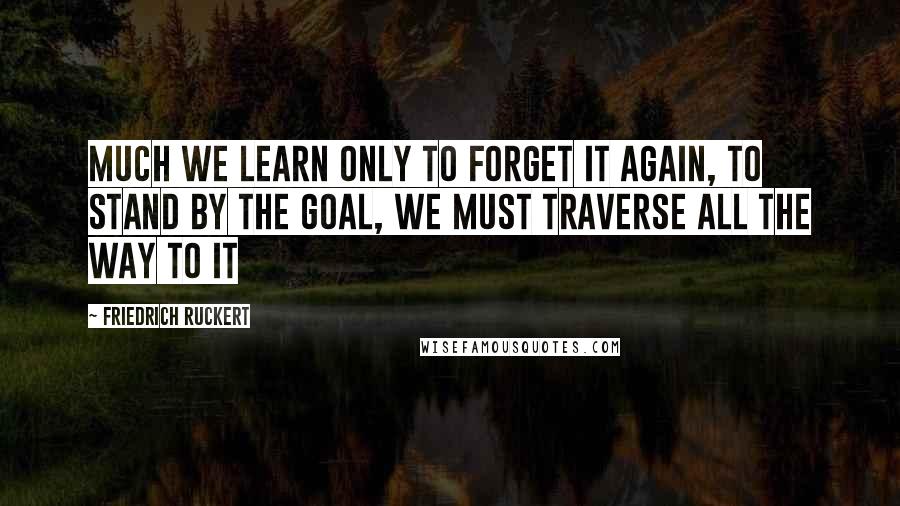 Friedrich Ruckert Quotes: Much we learn only to forget it again, to stand by the goal, we must traverse all the way to it