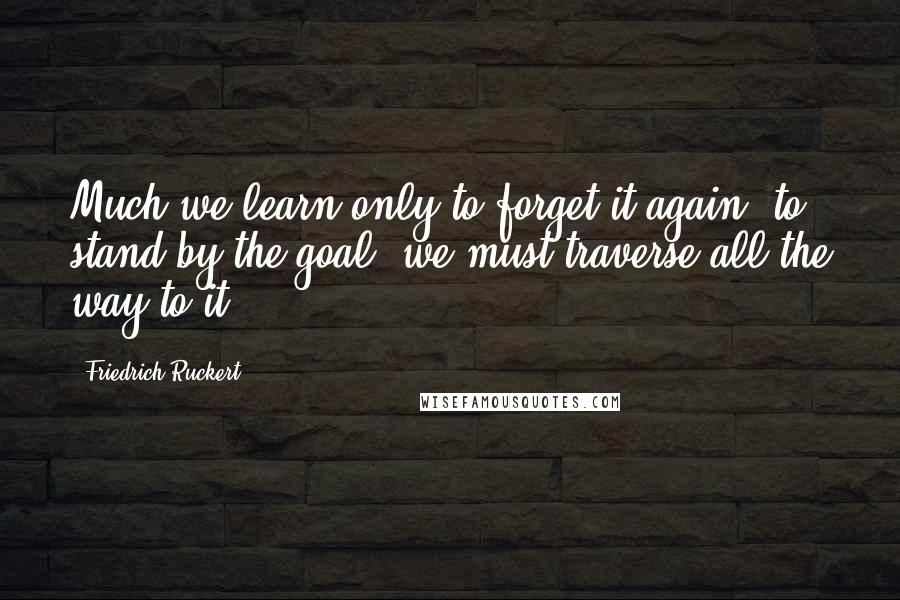 Friedrich Ruckert Quotes: Much we learn only to forget it again, to stand by the goal, we must traverse all the way to it