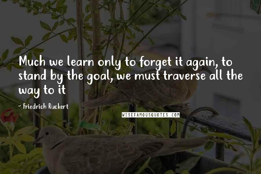 Friedrich Ruckert Quotes: Much we learn only to forget it again, to stand by the goal, we must traverse all the way to it