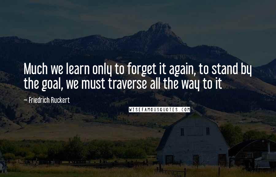 Friedrich Ruckert Quotes: Much we learn only to forget it again, to stand by the goal, we must traverse all the way to it