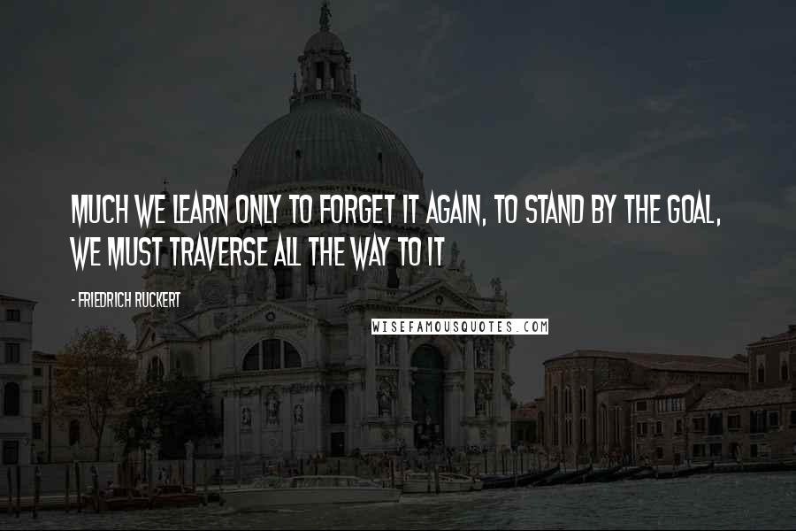 Friedrich Ruckert Quotes: Much we learn only to forget it again, to stand by the goal, we must traverse all the way to it