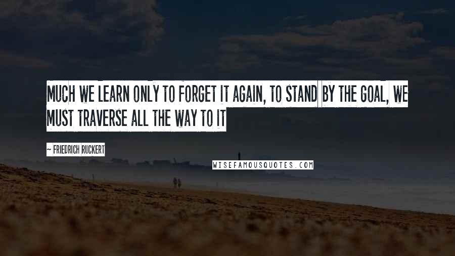 Friedrich Ruckert Quotes: Much we learn only to forget it again, to stand by the goal, we must traverse all the way to it