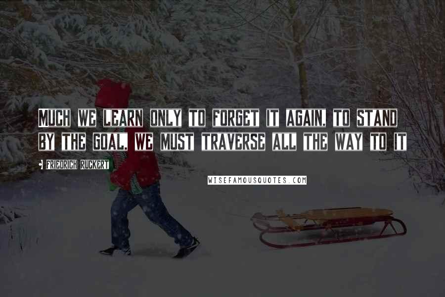 Friedrich Ruckert Quotes: Much we learn only to forget it again, to stand by the goal, we must traverse all the way to it