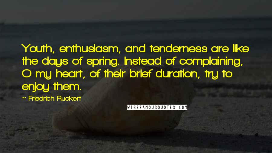 Friedrich Ruckert Quotes: Youth, enthusiasm, and tenderness are like the days of spring. Instead of complaining, O my heart, of their brief duration, try to enjoy them.