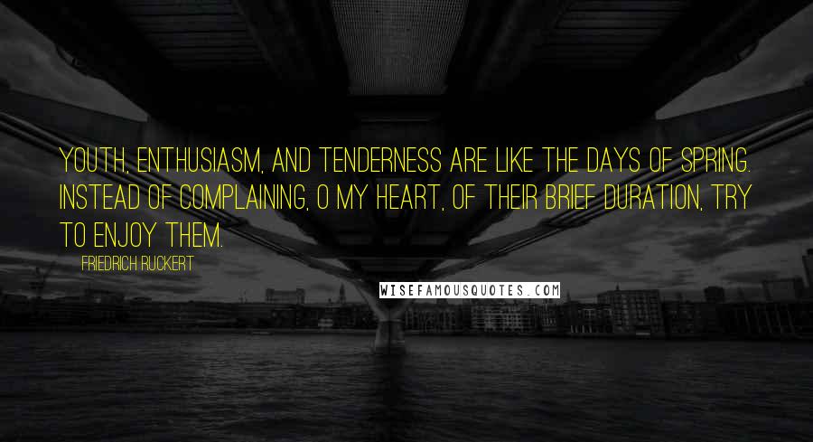 Friedrich Ruckert Quotes: Youth, enthusiasm, and tenderness are like the days of spring. Instead of complaining, O my heart, of their brief duration, try to enjoy them.