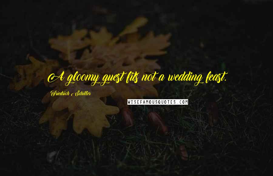 Friedrich Schiller Quotes: A gloomy guest fits not a wedding feast.