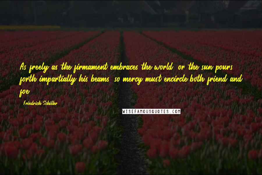 Friedrich Schiller Quotes: As freely as the firmament embraces the world, or the sun pours forth impartially his beams, so mercy must encircle both friend and foe.