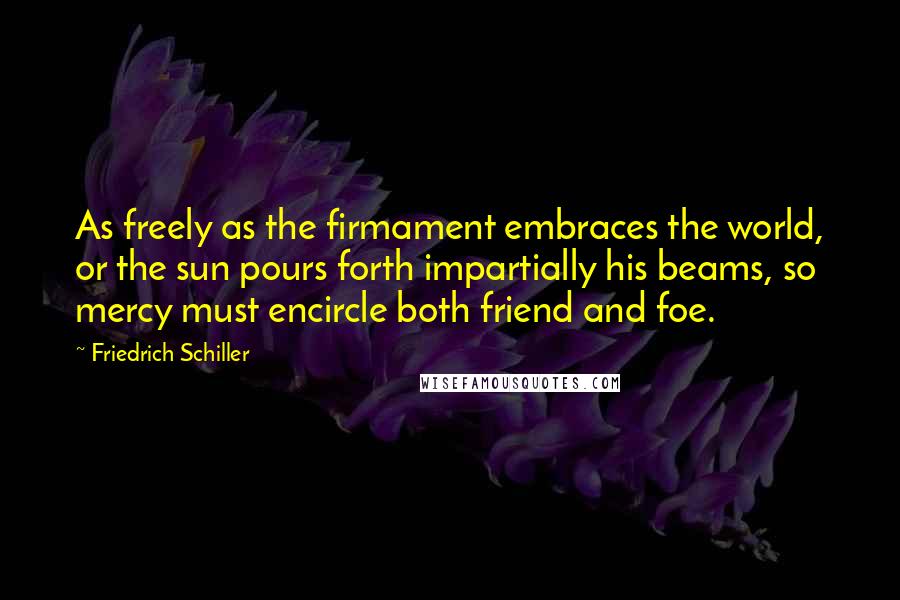 Friedrich Schiller Quotes: As freely as the firmament embraces the world, or the sun pours forth impartially his beams, so mercy must encircle both friend and foe.