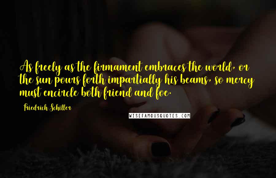 Friedrich Schiller Quotes: As freely as the firmament embraces the world, or the sun pours forth impartially his beams, so mercy must encircle both friend and foe.