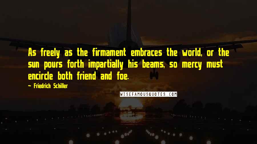 Friedrich Schiller Quotes: As freely as the firmament embraces the world, or the sun pours forth impartially his beams, so mercy must encircle both friend and foe.