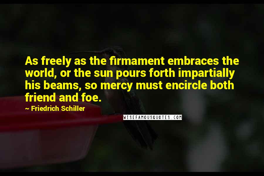 Friedrich Schiller Quotes: As freely as the firmament embraces the world, or the sun pours forth impartially his beams, so mercy must encircle both friend and foe.