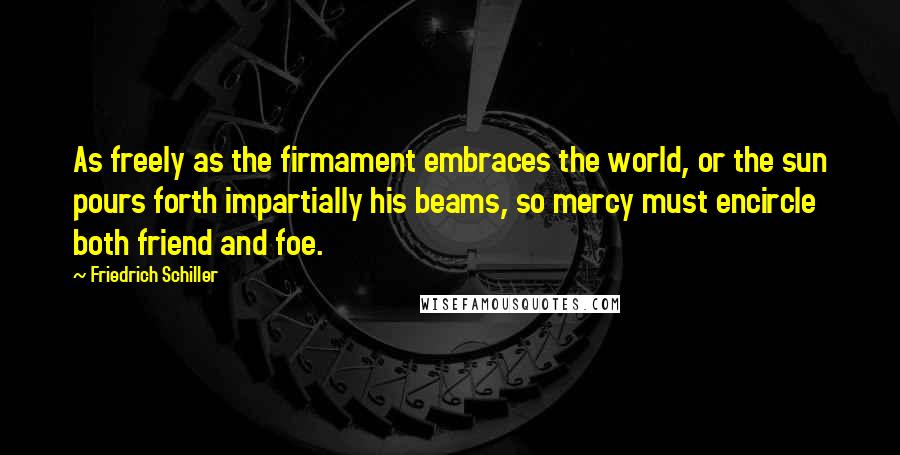 Friedrich Schiller Quotes: As freely as the firmament embraces the world, or the sun pours forth impartially his beams, so mercy must encircle both friend and foe.