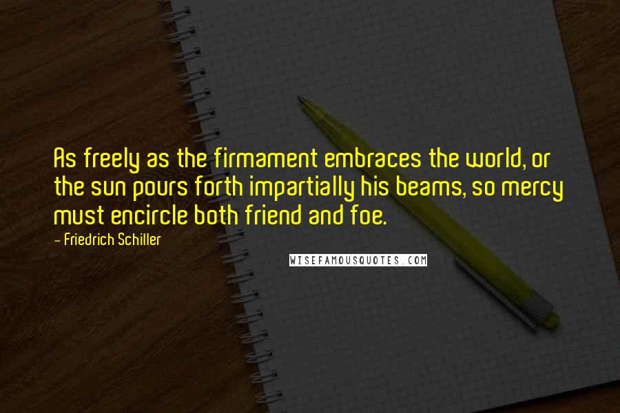 Friedrich Schiller Quotes: As freely as the firmament embraces the world, or the sun pours forth impartially his beams, so mercy must encircle both friend and foe.