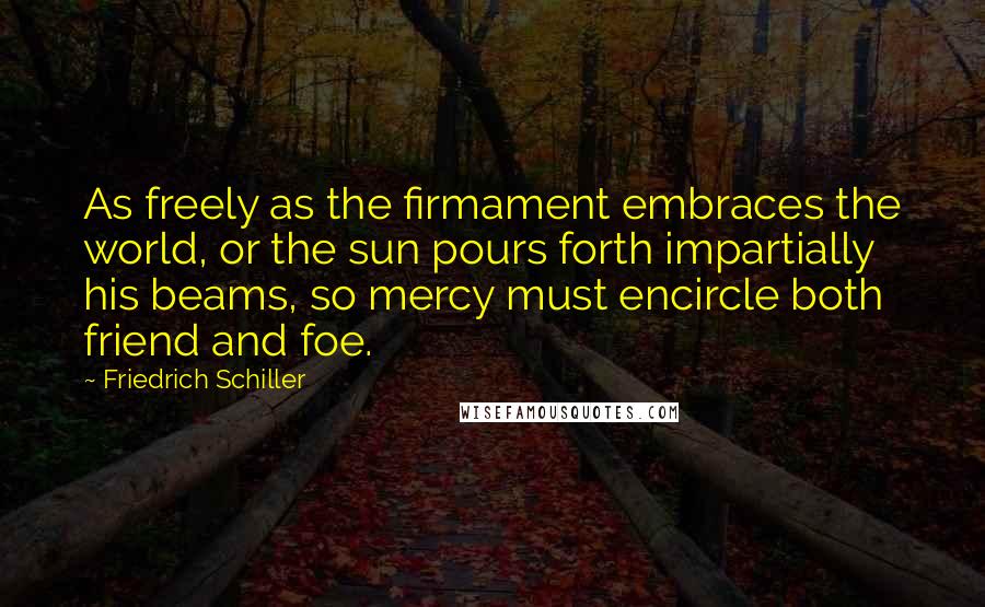 Friedrich Schiller Quotes: As freely as the firmament embraces the world, or the sun pours forth impartially his beams, so mercy must encircle both friend and foe.