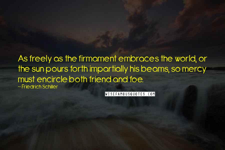 Friedrich Schiller Quotes: As freely as the firmament embraces the world, or the sun pours forth impartially his beams, so mercy must encircle both friend and foe.