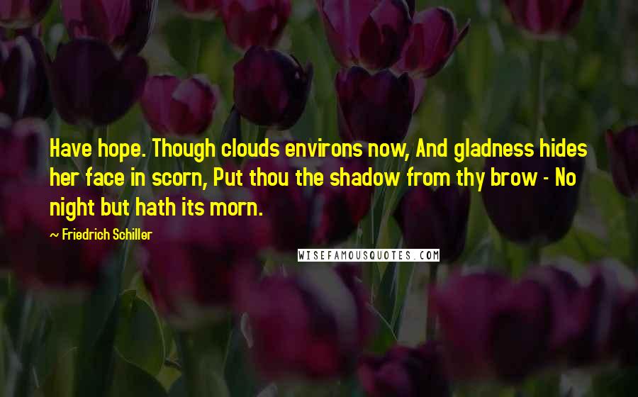 Friedrich Schiller Quotes: Have hope. Though clouds environs now, And gladness hides her face in scorn, Put thou the shadow from thy brow - No night but hath its morn.